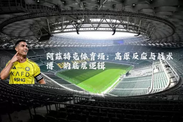 阿兹特克体育场:高原反应与战术博弈的底层逻辑